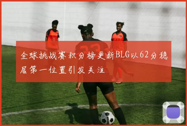 全球挑战赛积分榜更新BLG以62分稳居第一位置引发关注