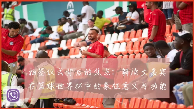 抽签仪式背后的焦点:解读女嘉宾在篮球世界杯中的象征意义与功能