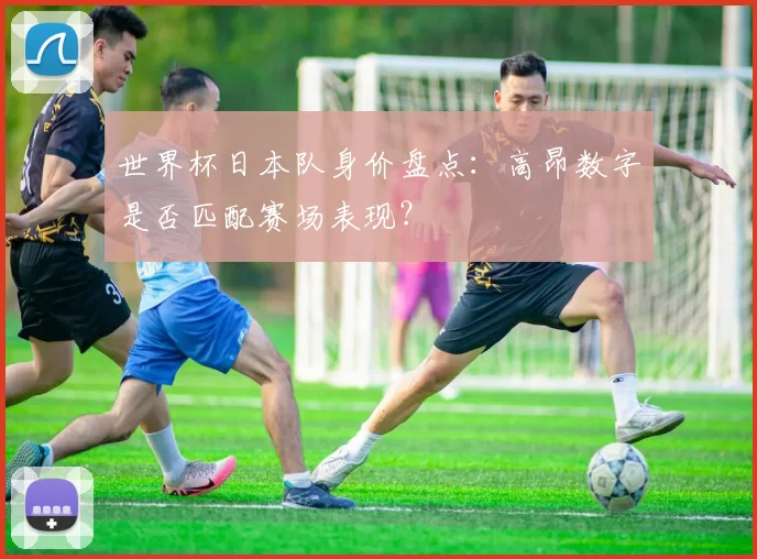 世界杯日本队身价盘点:高昂数字是否匹配赛场表现?