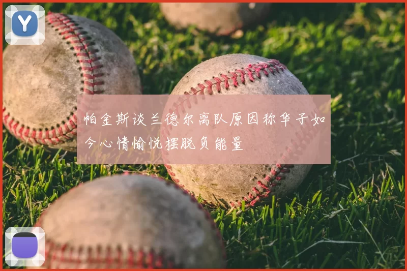 帕金斯谈兰德尔离队原因称华子如今心情愉悦摆脱负能量
