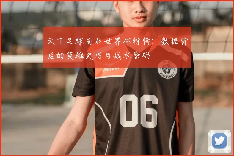 天下足球南非世界杯特辑:数据背后的英雄史诗与战术密码