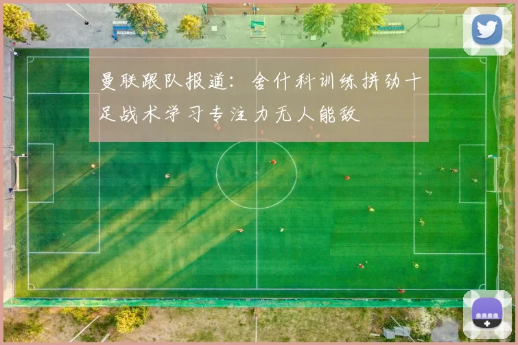 曼联跟队报道:舍什科训练拼劲十足战术学习专注力无人能敌