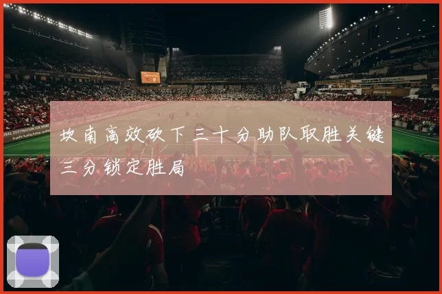坎南高效砍下三十分助队取胜关键三分锁定胜局
