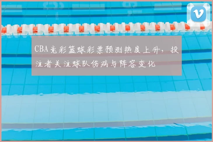 CBA竞彩篮球彩票预测热度上升，投注者关注球队伤病与阵容变化