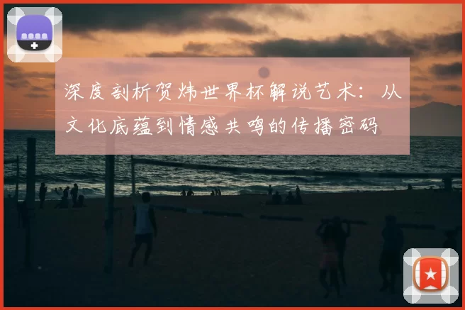 深度剖析贺炜世界杯解说艺术:从文化底蕴到情感共鸣的传播密码