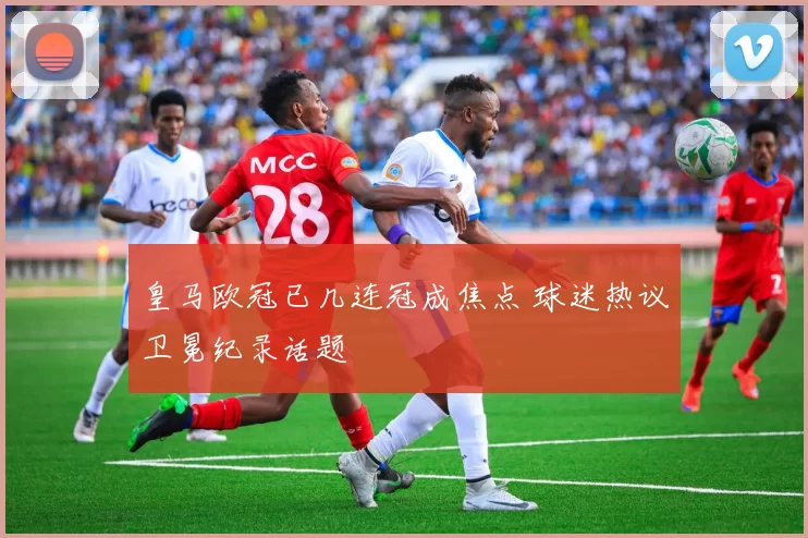 皇马欧冠已几连冠成焦点 球迷热议卫冕纪录话题
