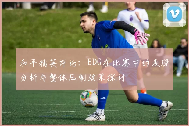 和平精英评论:EDG在比赛中的表现分析与整体压制效果探讨