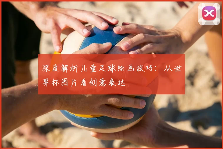 深度解析儿童足球绘画技巧:从世界杯图片看创意表达