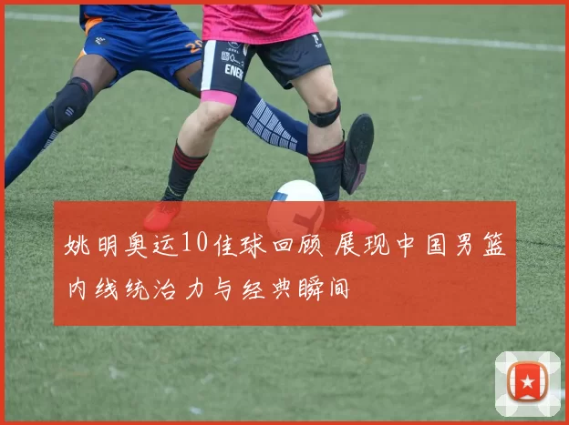 姚明奥运10佳球回顾 展现中国男篮内线统治力与经典瞬间