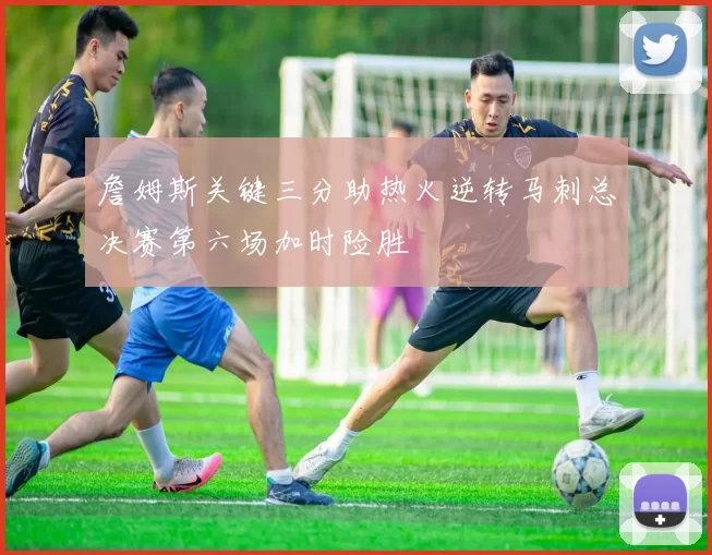 詹姆斯关键三分助热火逆转马刺总决赛第六场加时险胜