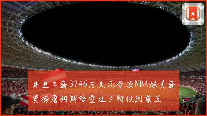 库里年薪3746万美元登顶NBA球员薪资榜詹姆斯哈登杜兰特位列前五