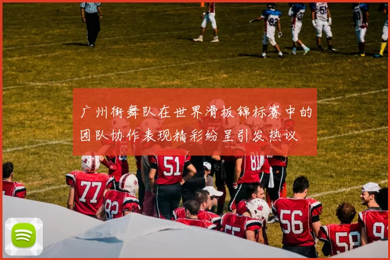 广州街舞队在世界滑板锦标赛中的团队协作表现精彩纷呈引发热议