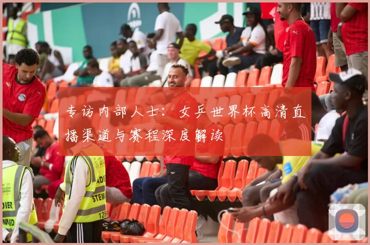 专访内部人士:女乒世界杯高清直播渠道与赛程深度解读