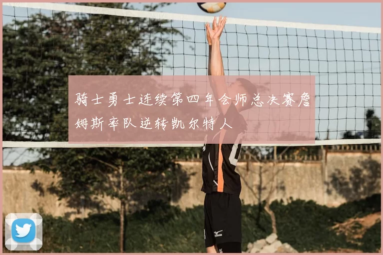 骑士勇士连续第四年会师总决赛詹姆斯率队逆转凯尔特人