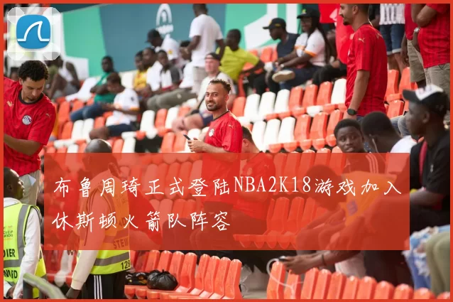 布鲁周琦正式登陆NBA2K18游戏加入休斯顿火箭队阵容
