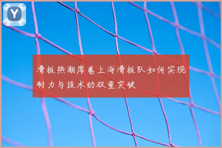 滑板热潮席卷上海滑板队如何实现耐力与技术的双重突破