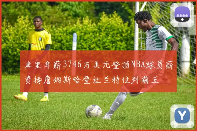 库里年薪3746万美元登顶NBA球员薪资榜詹姆斯哈登杜兰特位列前五