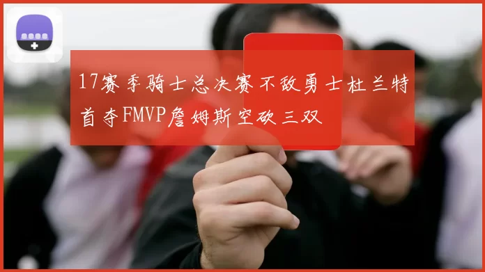 17赛季骑士总决赛不敌勇士杜兰特首夺FMVP詹姆斯空砍三双