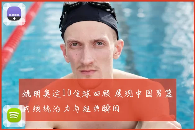 姚明奥运10佳球回顾 展现中国男篮内线统治力与经典瞬间